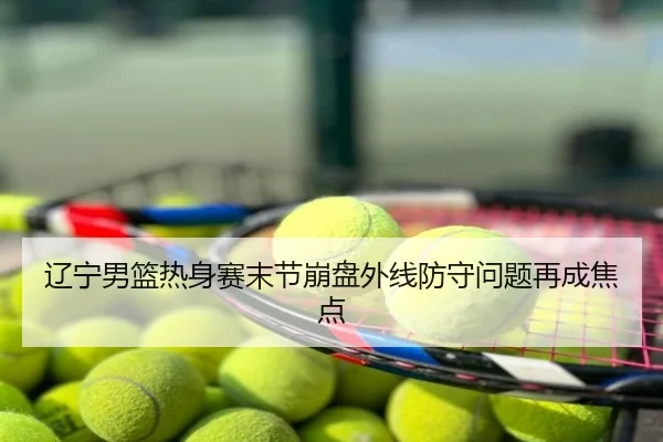 辽宁男篮热身赛末节崩盘外线防守问题再成焦点