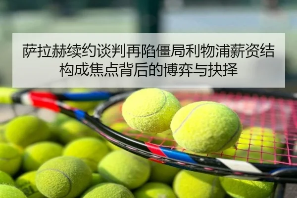 萨拉赫续约谈判再陷僵局利物浦薪资结构成焦点背后的博弈与抉择