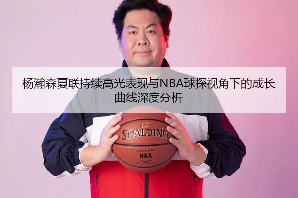杨瀚森夏联持续高光表现与NBA球探视角下的成长曲线深度分析