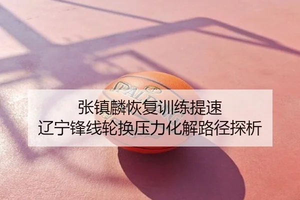 张镇麟恢复训练提速 辽宁锋线轮换压力化解路径探析